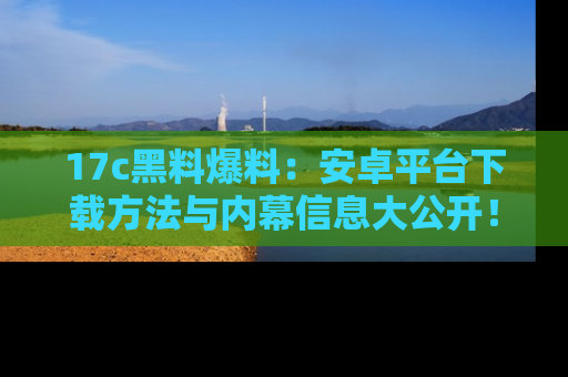 17c黑料爆料:安卓平台下载方法与内幕信息大公开!
