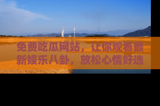 免费吃瓜网站,让你观看最新娱乐八卦,放松心情好选择