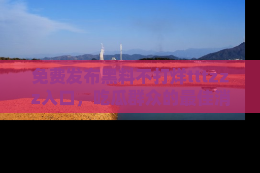 免费发布黑料不打烊tttzzz入口,吃瓜群众的最佳消息平台!