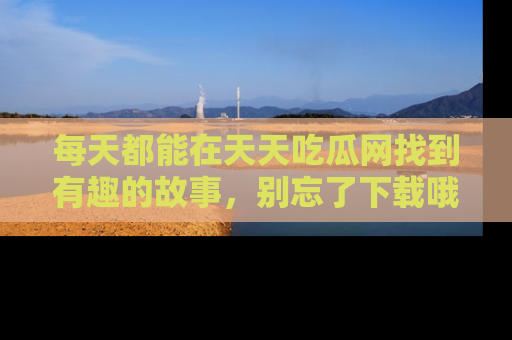 每天都能在天天吃瓜网找到有趣的故事,别忘了下载哦!