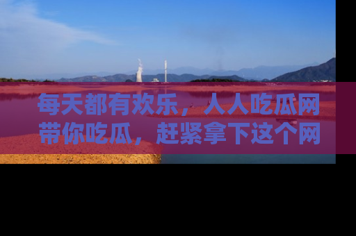每天都有欢乐,人人吃瓜网带你吃瓜,赶紧拿下这个网址与地址吧!
