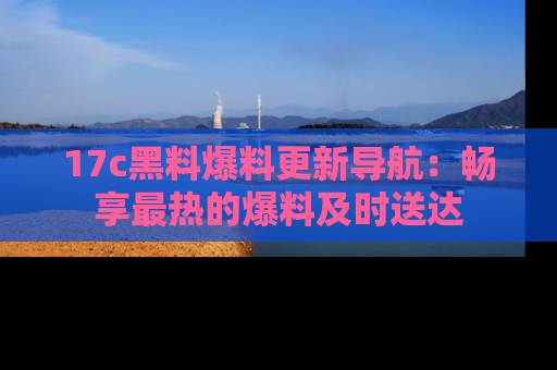 17c黑料爆料更新导航:畅享最热的爆料及时送达