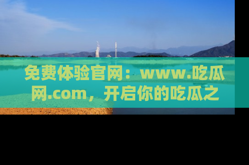 免费体验官网:www.吃瓜网.com,开启你的吃瓜之旅