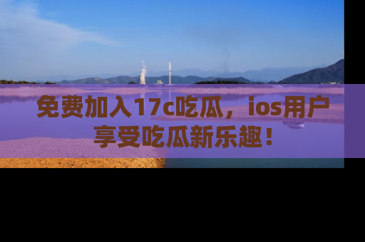 免费加入17c吃瓜,ios用户享受吃瓜新乐趣!