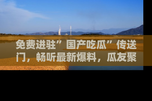 免费进驻”国产吃瓜”传送门,畅听最新爆料,瓜友聚集地等你!