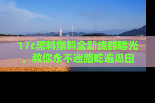 17c黑料爆料全新线路曝光,教你永不迷路吃遍瓜田