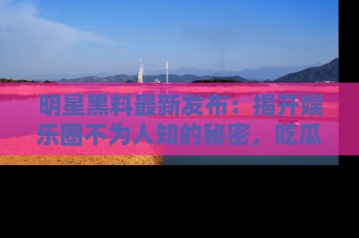 明星黑料最新发布:揭开娱乐圈不为人知的秘密,吃瓜者们请注意!