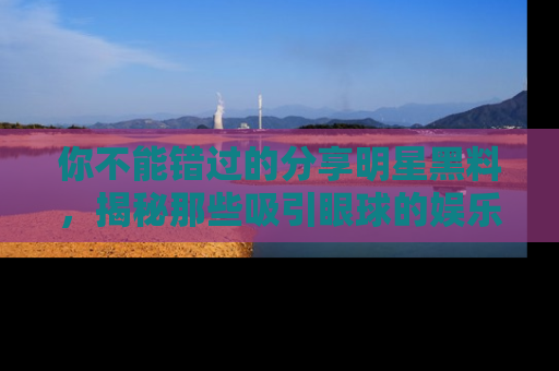 你不能错过的分享明星黑料,揭秘那些吸引眼球的娱乐新闻。