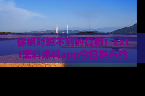 你绝对想不到的真相!zztt黑料爆料app今日发布的黑料让人叫绝!