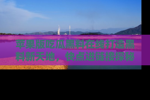 苹果版吃瓜黑料在线打造黑料新天地,快点进链接探秘!