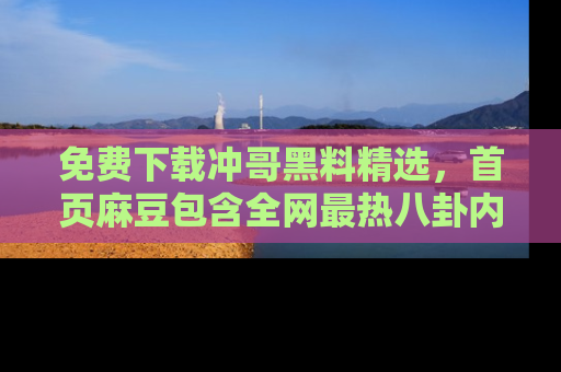 免费下载冲哥黑料精选,首页麻豆包含全网最热八卦内容