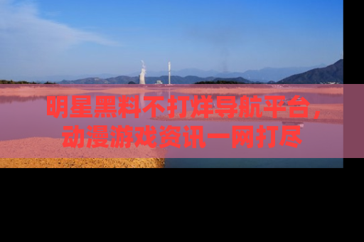 明星黑料不打烊导航平台,动漫游戏资讯一网打尽