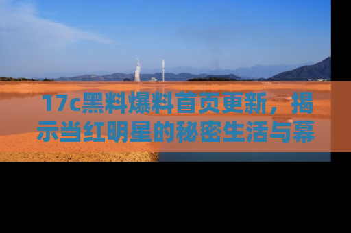 17c黑料爆料首页更新,揭示当红明星的秘密生活与幕后故事