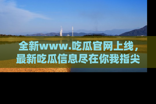 全新www.吃瓜官网上线,最新吃瓜信息尽在你我指尖!