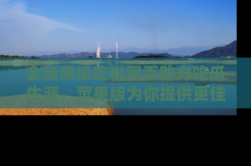 全新黑瓜吃料网页助力吃瓜生涯,苹果版为你提供更佳体验!