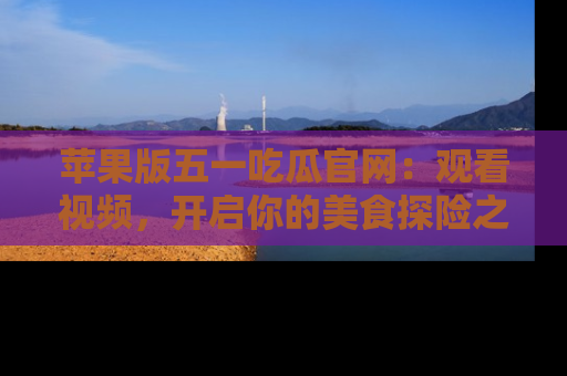 苹果版五一吃瓜官网:观看视频,开启你的美食探险之旅!