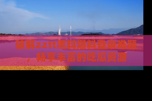 破解zztt黑料爆料登录难题,畅享丰富的吃瓜资源