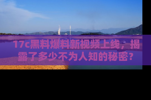 17c黑料爆料新视频上线,揭露了多少不为人知的秘密?