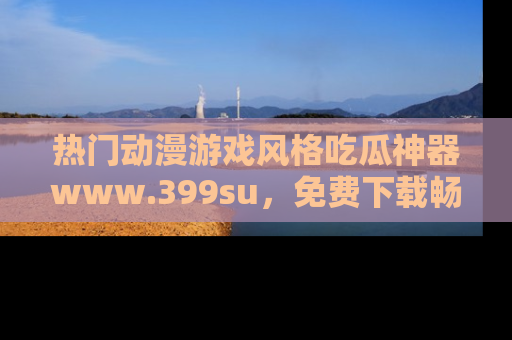 热门动漫游戏风格吃瓜神器www.399su，免费下载畅享精彩