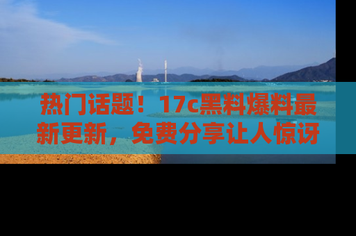 热门话题！17c黑料爆料最新更新，免费分享让人惊讶的事实！