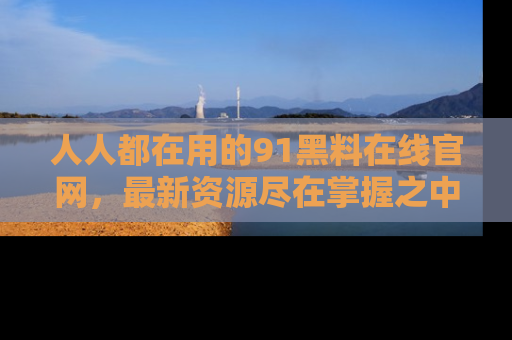 人人都在用的91黑料在线官网,最新资源尽在掌握之中