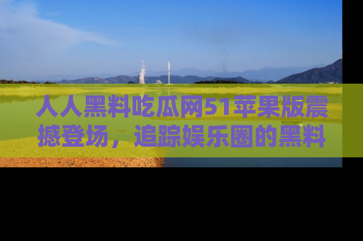 人人黑料吃瓜网51苹果版震撼登场,追踪娱乐圈的黑料与热闻
