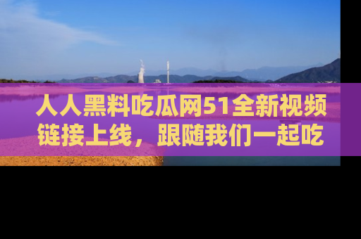 人人黑料吃瓜网51全新视频链接上线,跟随我们一起吃瓜围观!