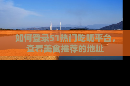 如何登录51热门吃呱平台，查看美食推荐的地址