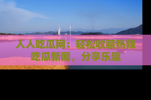 人人吃瓜网:轻松收藏热辣吃瓜新闻,分享乐趣