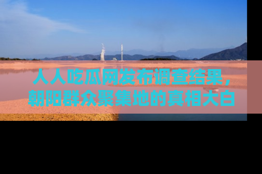 人人吃瓜网发布调查结果,朝阳群众聚集地的真相大白