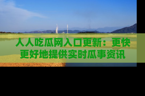 人人吃瓜网入口更新:更快更好地提供实时瓜事资讯