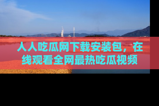 人人吃瓜网下载安装包,在线观看全网最热吃瓜视频