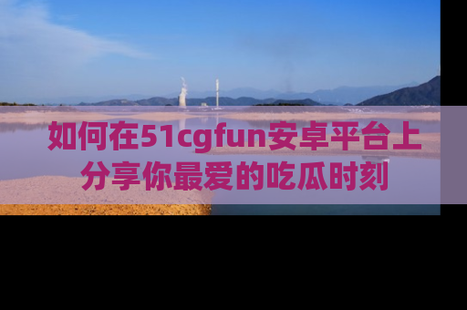 如何在51cgfun安卓平台上分享你最爱的吃瓜时刻