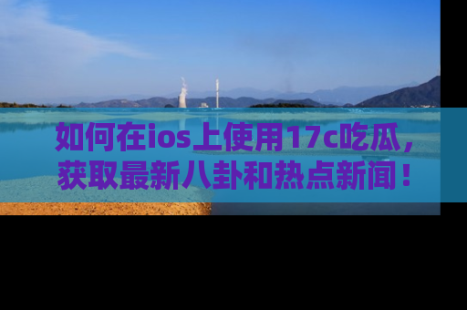 如何在ios上使用17c吃瓜，获取最新八卦和热点新闻！