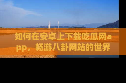 如何在安卓上下载吃瓜网app，畅游八卦网站的世界
