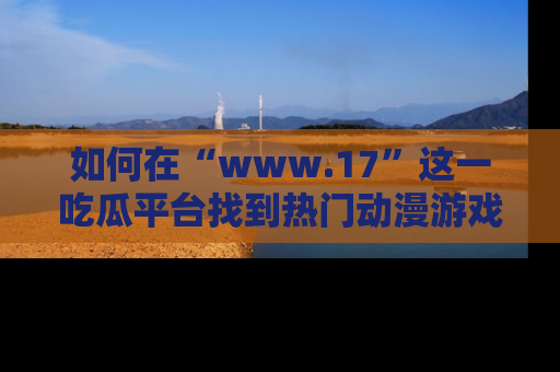 如何在“www.17”这一吃瓜平台找到热门动漫游戏风格的链接？