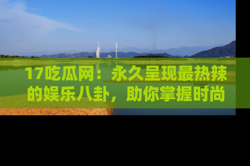 17吃瓜网:永久呈现最热辣的娱乐八卦,助你掌握时尚趋势