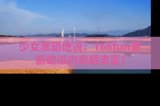 少女激动地说：166fun更新吃瓜内容超丰富！