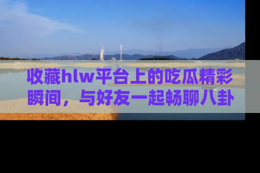收藏hlw平台上的吃瓜精彩瞬间,与好友一起畅聊八卦趣闻!