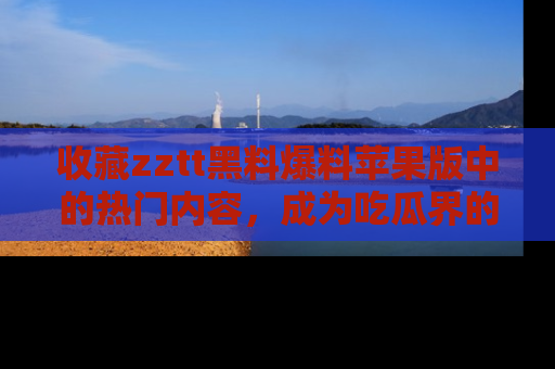 收藏zztt黑料爆料苹果版中的热门内容,成为吃瓜界的资深玩家!