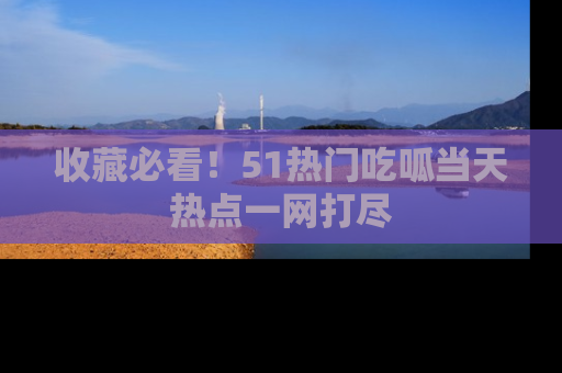 收藏必看!51热门吃呱当天热点一网打尽