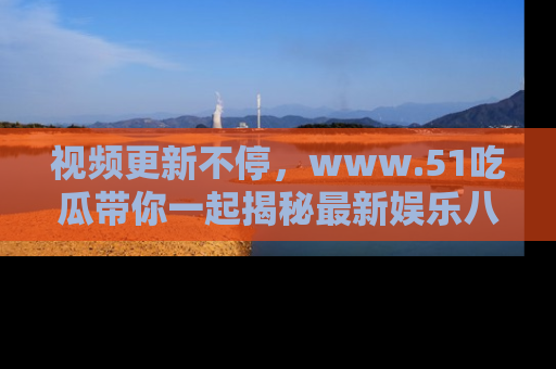 视频更新不停,www.51吃瓜带你一起揭秘最新娱乐八卦,畅享信息盛宴!