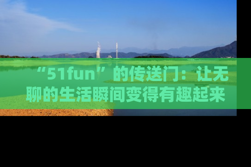 “51fun”的传送门:让无聊的生活瞬间变得有趣起来!