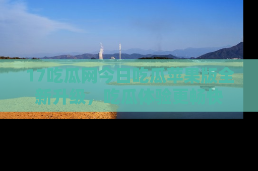 17吃瓜网今日吃瓜苹果版全新升级,吃瓜体验更畅快