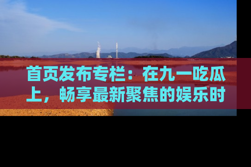 首页发布专栏:在九一吃瓜上,畅享最新聚焦的娱乐时讯
