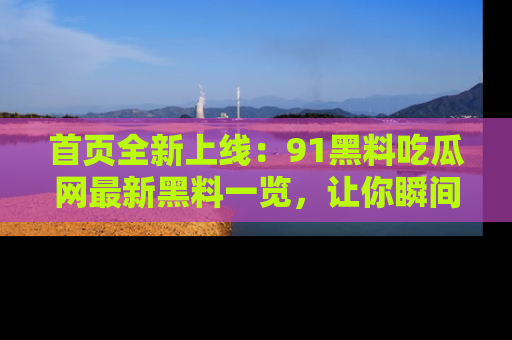 首页全新上线:91黑料吃瓜网最新黑料一览,让你瞬间掌握