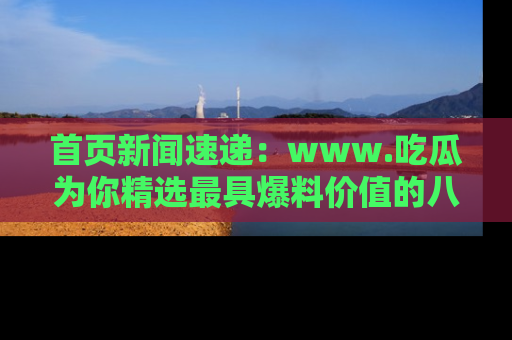 首页新闻速递:www.吃瓜为你精选最具爆料价值的八卦和趣闻!