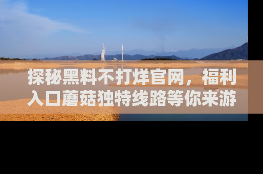 探秘黑料不打烊官网,福利入口蘑菇独特线路等你来游玩!