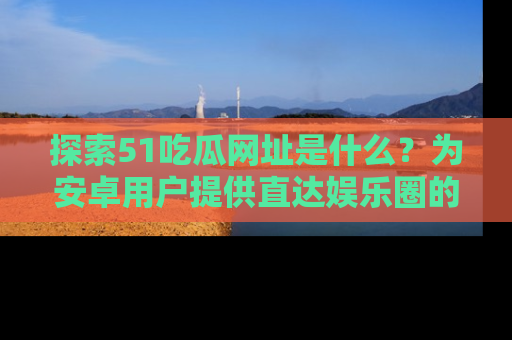 探索51吃瓜网址是什么?为安卓用户提供直达娱乐圈的途径