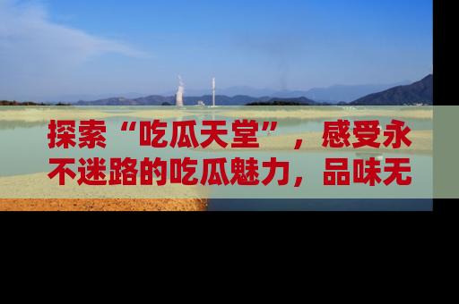 探索“吃瓜天堂”,感受永不迷路的吃瓜魅力,品味无尽的美食!